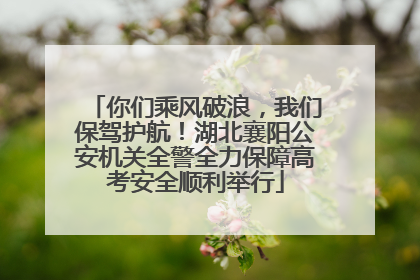 你们乘风破浪，我们保驾护航！湖北襄阳公安机关全警全力保障高考安全顺利举行