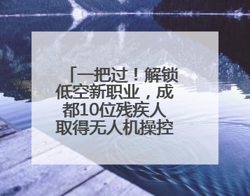 一把过！解锁低空新职业，成都10位残疾人取得无人机操控员执照