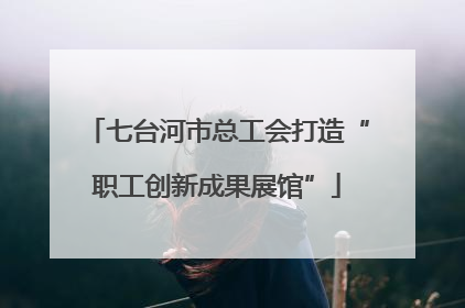 七台河市总工会打造“职工创新成果展馆”