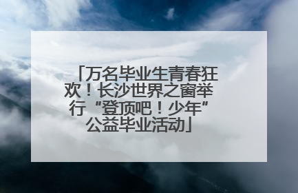 万名毕业生青春狂欢！长沙世界之窗举行“登顶吧！少年”公益毕业活动