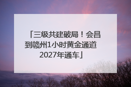 三级共建破局！会昌到赣州1小时黄金通道2027年通车