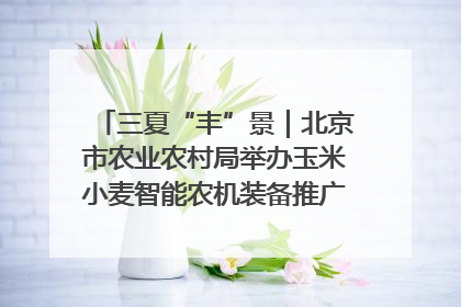 三夏“丰”景｜北京市农业农村局举办玉米小麦智能农机装备推广“田间日”活动