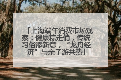 上海端午消费市场观察：健康粽走俏，传统习俗添新意，“龙舟经济”与亲子游共热