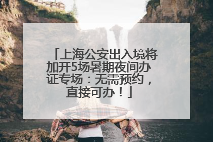 上海公安出入境将加开5场暑期夜间办证专场：无需预约，直接可办！