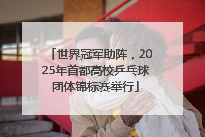 世界冠军助阵，2025年首都高校乒乓球团体锦标赛举行