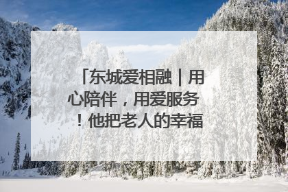 东城爱相融｜用心陪伴，用爱服务！他把老人的幸福感当“大事儿”