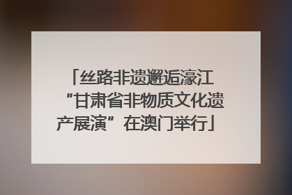 丝路非遗邂逅濠江 “甘肃省非物质文化遗产展演”在澳门举行