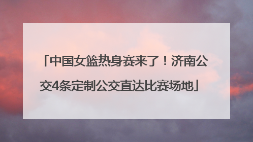 中国女篮热身赛来了！济南公交4条定制公交直达比赛场地
