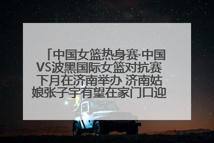 中国女篮热身赛·中国VS波黑国际女篮对抗赛下月在济南举办 济南姑娘张子宇有望在家门口迎来国家队首秀