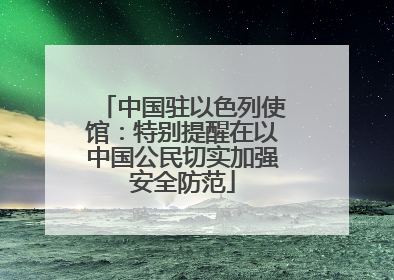 中国驻以色列使馆：特别提醒在以中国公民切实加强安全防范