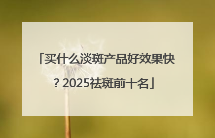买什么淡斑产品好效果快？2025祛斑前十名