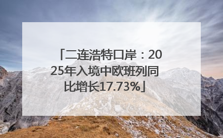 二连浩特口岸：2025年入境中欧班列同比增长17.73%