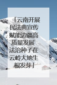 云南开展民法典宣传赋能边疆高质量发展 法治种子在云岭大地生根发芽