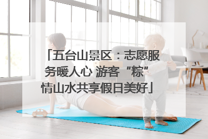 五台山景区：志愿服务暖人心 游客“粽”情山水共享假日美好