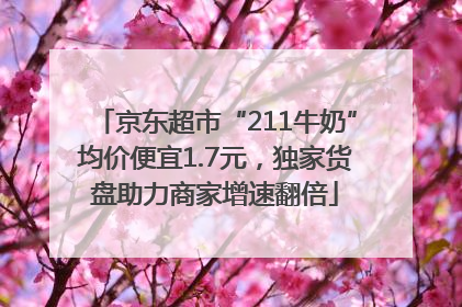 京东超市“211牛奶”均价便宜1.7元，独家货盘助力商家增速翻倍