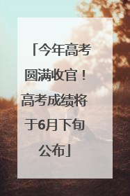 今年高考圆满收官！高考成绩将于6月下旬公布