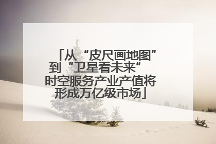 从“皮尺画地图”到“卫星看未来” 时空服务产业产值将形成万亿级市场