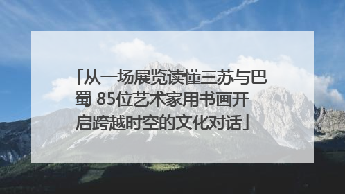 从一场展览读懂三苏与巴蜀 85位艺术家用书画开启跨越时空的文化对话