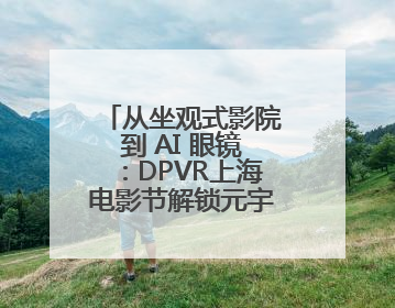 从坐观式影院到 AI 眼镜：DPVR上海电影节解锁元宇宙交互新生态