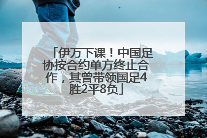 伊万下课！中国足协按合约单方终止合作，其曾带领国足4胜2平8负