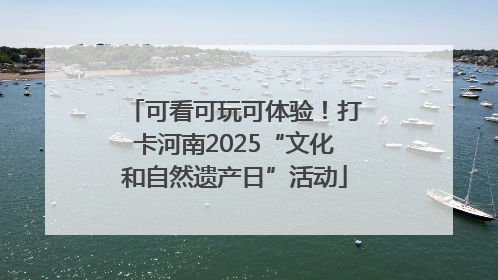 可看可玩可体验！打卡河南2025“文化和自然遗产日”活动