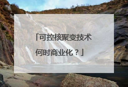 可控核聚变技术何时商业化？