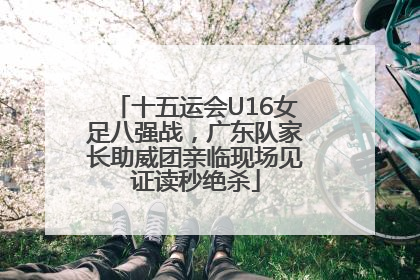 十五运会U16女足八强战，广东队家长助威团亲临现场见证读秒绝杀