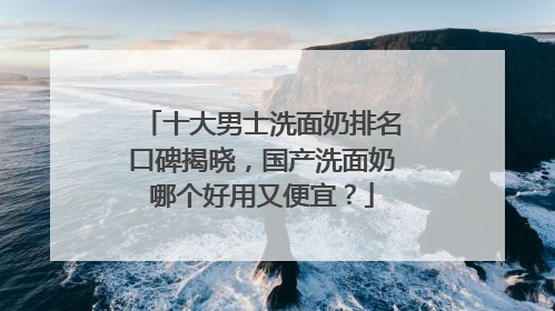 十大男士洗面奶排名口碑揭晓，国产洗面奶哪个好用又便宜？