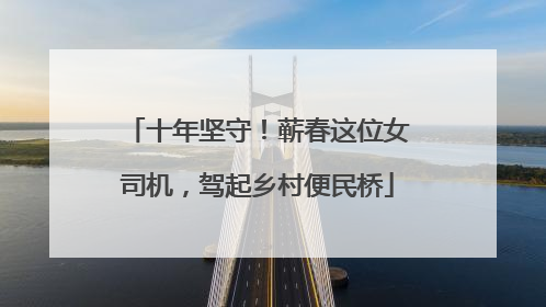 十年坚守！蕲春这位女司机，驾起乡村便民桥