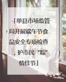 单县市场监管局开展端午节食品安全专项检查，护市民“粽”情佳节