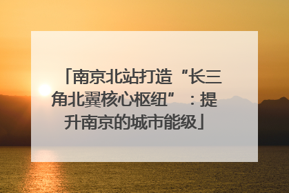 南京北站打造“长三角北翼核心枢纽”：提升南京的城市能级