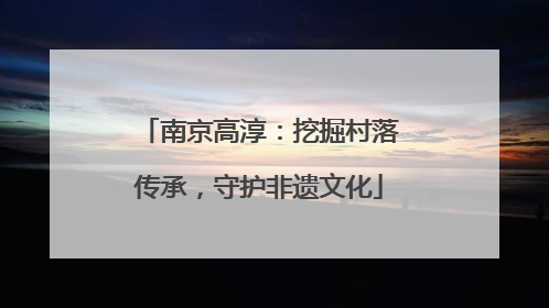 南京高淳：挖掘村落传承，守护非遗文化