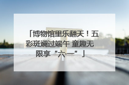 博物馆里乐翻天！五彩斑斓过端午 童趣无限享“六·一”