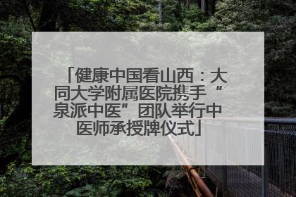 健康中国看山西：大同大学附属医院携手“泉派中医”团队举行中医师承授牌仪式