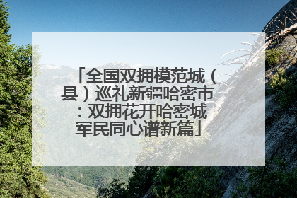 全国双拥模范城（县）巡礼新疆哈密市：双拥花开哈密城 军民同心谱新篇