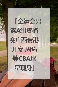 全运会男篮A组资格赛广西贵港开赛 周琦等CBA球星现身