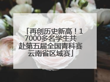 再创历史新高！17000多名学生共赴第五届全国青科赛云南省区域赛