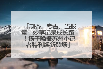 制香、考古、当报童，妙笔记录成长路！扬子晚报苏州小记者特刊焕新登场