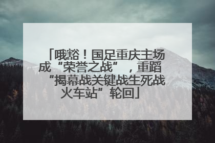 哦豁！国足重庆主场成“荣誉之战”，重蹈“揭幕战关键战生死战火车站”轮回