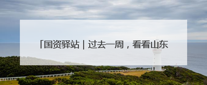 国资驿站｜过去一周，看看山东国资国企发生了哪些新鲜事儿