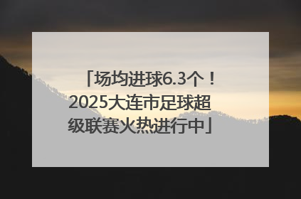场均进球6.3个！2025大连市足球超级联赛火热进行中