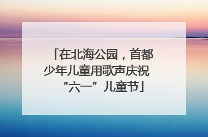 在北海公园，首都少年儿童用歌声庆祝“六一”儿童节