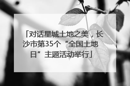 对话星城土地之美，长沙市第35个“全国土地日”主题活动举行