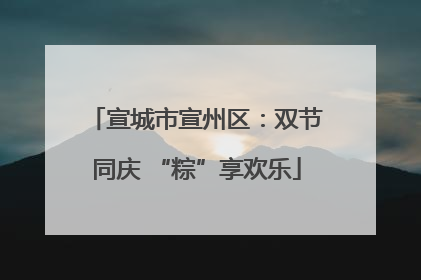 宣城市宣州区：双节同庆 “粽”享欢乐