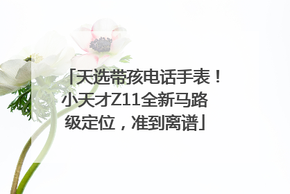 天选带孩电话手表！小天才Z11全新马路级定位，准到离谱