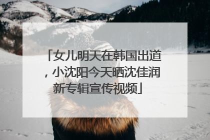 女儿明天在韩国出道，小沈阳今天晒沈佳润新专辑宣传视频