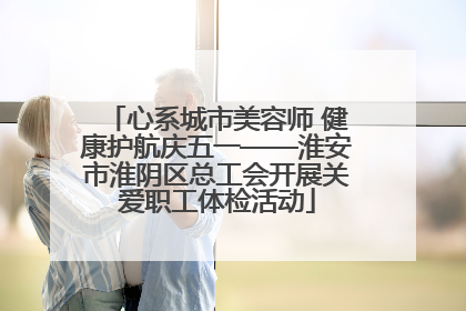 心系城市美容师 健康护航庆五一——淮安市淮阴区总工会开展关爱职工体检活动