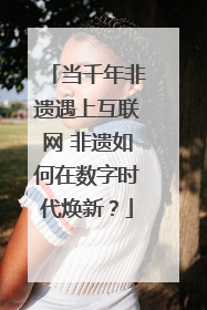 当千年非遗遇上互联网 非遗如何在数字时代焕新？