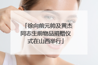 徐向前元帅及黄杰同志生前物品捐赠仪式在山西举行
