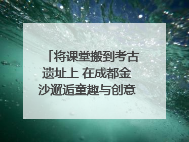 将课堂搬到考古遗址上 在成都金沙邂逅童趣与创意的青铜文化盛宴｜文化中国行